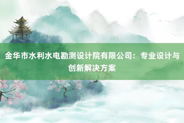 金华市水利水电勘测设计院有限公司：专业设计与创新解决方案